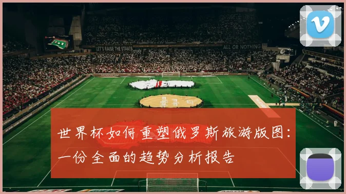 世界杯如何重塑俄罗斯旅游版图：一份全面的趋势分析报告