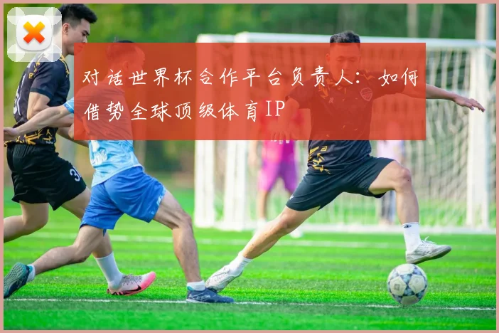 对话世界杯合作平台负责人：如何借势全球顶级体育IP