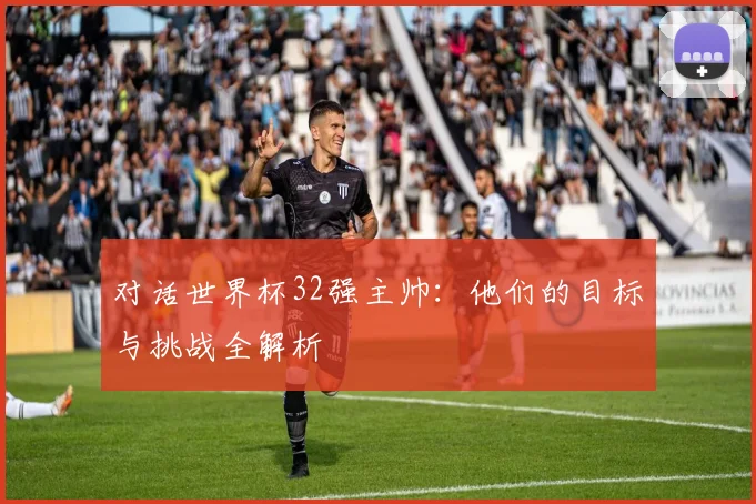 对话世界杯32强主帅：他们的目标与挑战全解析
