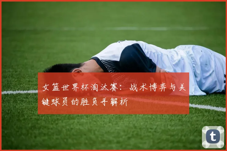 女篮世界杯淘汰赛：战术博弈与关键球员的胜负手解析