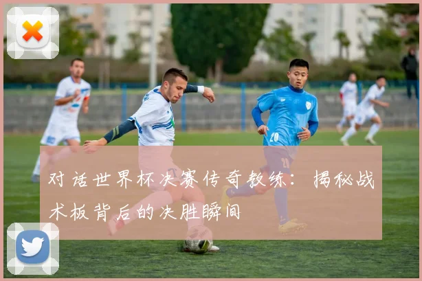 对话世界杯决赛传奇教练：揭秘战术板背后的决胜瞬间