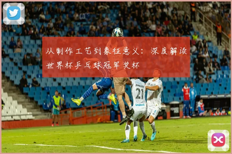 从制作工艺到象征意义：深度解读世界杯乒乓球冠军奖杯