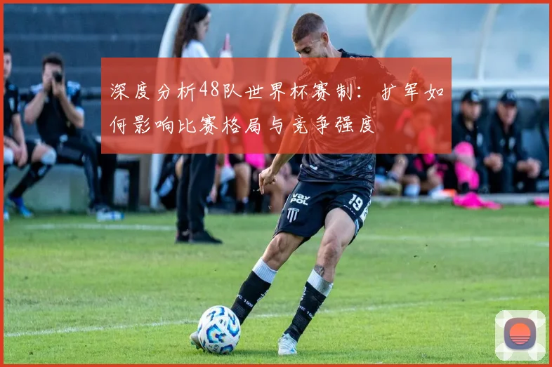 深度分析48队世界杯赛制：扩军如何影响比赛格局与竞争强度