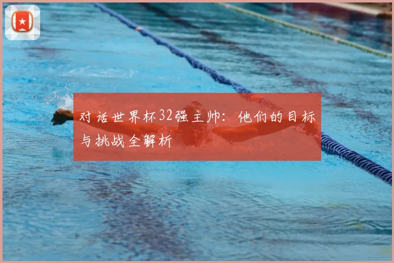 对话世界杯32强主帅：他们的目标与挑战全解析