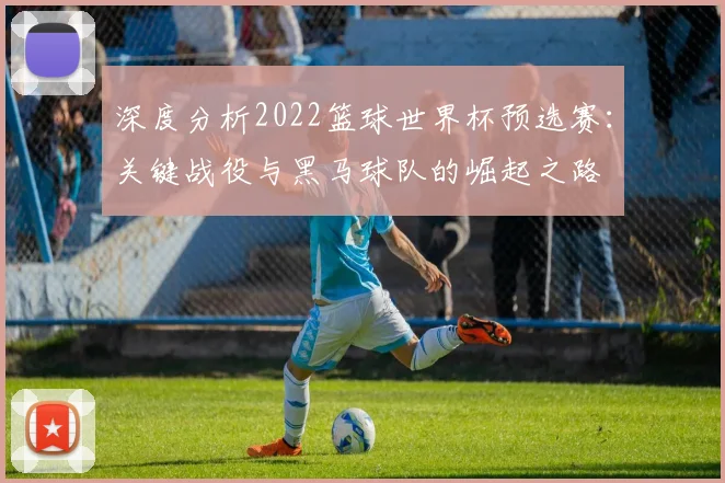 深度分析2022篮球世界杯预选赛：关键战役与黑马球队的崛起之路