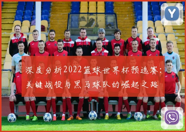 深度分析2022篮球世界杯预选赛：关键战役与黑马球队的崛起之路